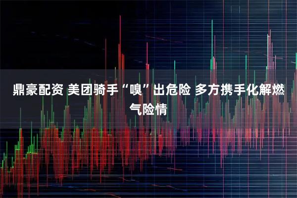 鼎豪配資 美團騎手“嗅”出危險 多方攜手化解燃?xì)怆U情